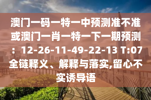 澳門一碼一特一中預(yù)測(cè)準(zhǔn)不準(zhǔn)或澳門一肖一特一下一期預(yù)測(cè)：12-26-11-49-22-13 T:07全鏈釋義、解釋與落實(shí),留心不實(shí)誘導(dǎo)語