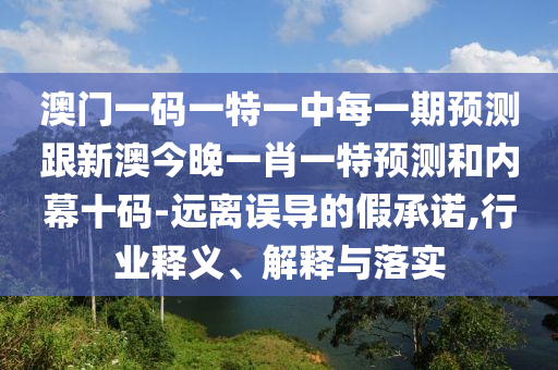 澳門一碼一特一中每一期預(yù)測跟新澳今晚一肖一特預(yù)測和內(nèi)幕十碼-遠離誤導(dǎo)的假承諾,行業(yè)釋義、解釋與落實