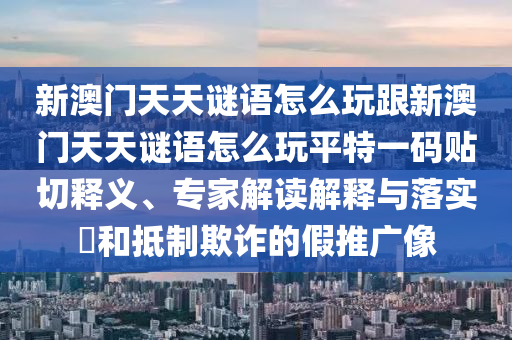 新澳門天天謎語怎么玩跟新澳門天天謎語怎么玩平特一碼貼切釋義、專家解讀解釋與落實?和抵制欺詐的假推廣像