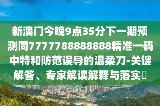 新澳門今晚9點(diǎn)35分下一期預(yù)測同7777788888888精準(zhǔn)一碼中特和防范誤導(dǎo)的溫柔刀-關(guān)鍵解答、專家解讀解釋與落實(shí)?