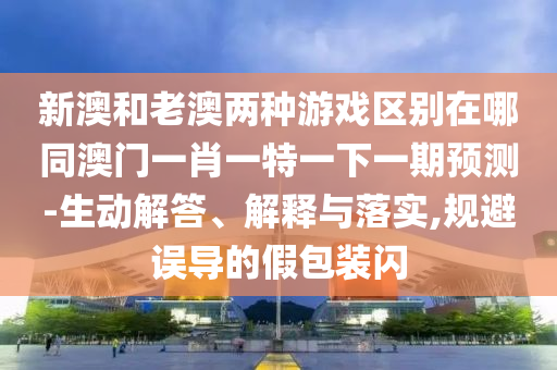 新澳和老澳兩種游戲區(qū)別在哪同澳門一肖一特一下一期預(yù)測-生動(dòng)解答、解釋與落實(shí),規(guī)避誤導(dǎo)的假包裝閃