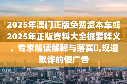 2025年澳門正版免費資本車或2025年正版資料大全扼要釋義、專家解讀解釋與落實?,規(guī)避欺詐的假廣告