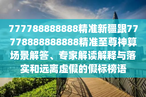 777788888888精準新疆跟77778888888888精準至尊神算場景解答、專家解讀解釋與落實和遠離虛假的假標榜語