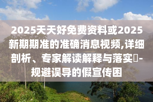 2025天天好免費(fèi)資料或2025新期期準(zhǔn)的準(zhǔn)確消息視頻,詳細(xì)剖析、專家解讀解釋與落實(shí)?-規(guī)避誤導(dǎo)的假宣傳困