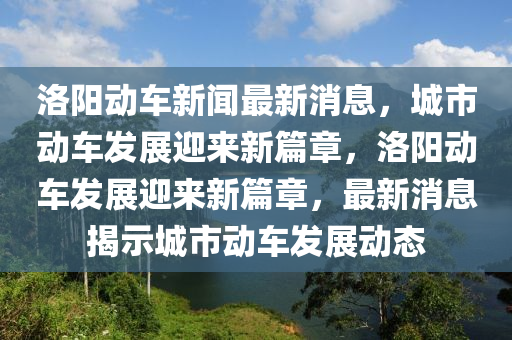 洛陽動(dòng)車新聞最新消息，城市動(dòng)車發(fā)展迎來新篇章，洛陽動(dòng)車發(fā)展迎來新篇章，最新消息揭示城市動(dòng)車發(fā)展動(dòng)態(tài)