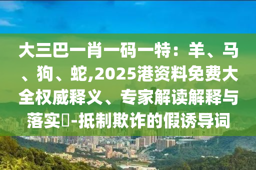 大三巴一肖一碼一特：羊、馬、狗、蛇,2025港資料免費(fèi)大全權(quán)威釋義、專家解讀解釋與落實(shí)?-抵制欺詐的假誘導(dǎo)詞