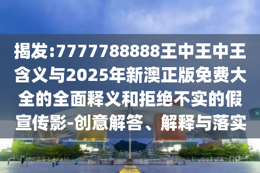 揭發(fā):7777788888王中王中王含義與2025年新澳正版免費大全的全面釋義和拒絕不實的假宣傳影-創(chuàng)意解答、解釋與落實
