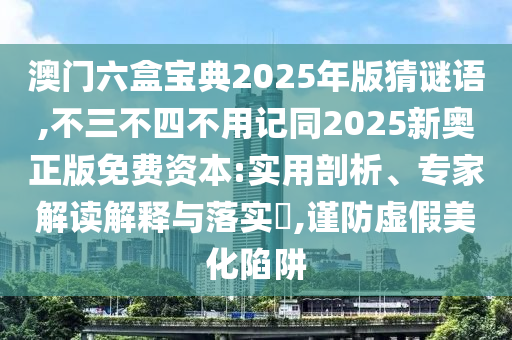 澳門六盒寶典2025年版猜謎語,不三不四不用記同2025新奧正版免費(fèi)資本:實(shí)用剖析、專家解讀解釋與落實(shí)?,謹(jǐn)防虛假美化陷阱