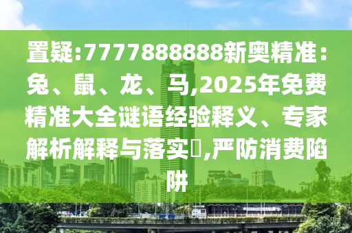 置疑:7777888888新奧精準(zhǔn)：兔、鼠、龍、馬,2025年免費(fèi)精準(zhǔn)大全謎語經(jīng)驗(yàn)釋義、專家解析解釋與落實(shí)?,嚴(yán)防消費(fèi)陷阱