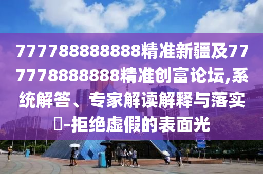 777788888888精準(zhǔn)新疆及777778888888精準(zhǔn)創(chuàng)富論壇,系統(tǒng)解答、專家解讀解釋與落實(shí)?-拒絕虛假的表面光