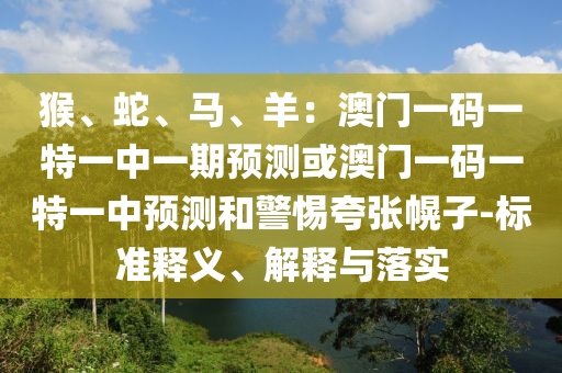 猴、蛇、馬、羊：澳門一碼一特一中一期預(yù)測或澳門一碼一特一中預(yù)測和警惕夸張幌子-標(biāo)準(zhǔn)釋義、解釋與落實(shí)