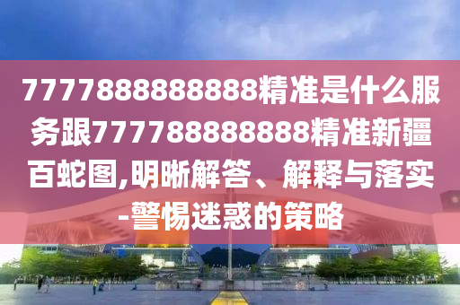 7777888888888精準(zhǔn)是什么服務(wù)跟777788888888精準(zhǔn)新疆百蛇圖,明晰解答、解釋與落實(shí)-警惕迷惑的策略