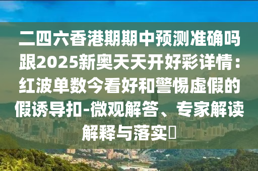 二四六香港期期中預(yù)測準(zhǔn)確嗎跟2025新奧天天開好彩詳情：紅波單數(shù)今看好和警惕虛假的假誘導(dǎo)扣-微觀解答、專家解讀解釋與落實(shí)?
