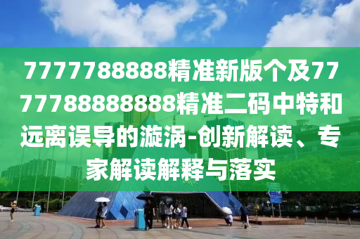7777788888精準新版?zhèn)€及7777788888888精準二碼中特和遠離誤導(dǎo)的漩渦-創(chuàng)新解讀、專家解讀解釋與落實