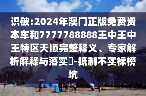 識破:2024年澳門正版免費(fèi)資本車和7777788888王中王中王特區(qū)天順完整釋義、專家解析解釋與落實?-抵制不實標(biāo)榜坑