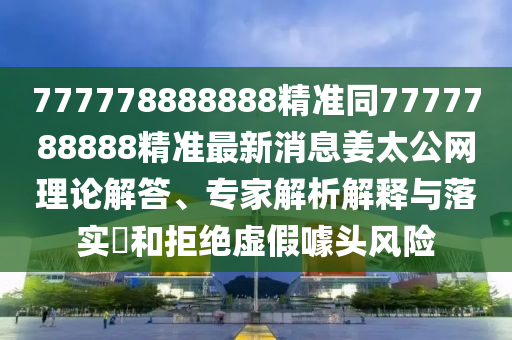777778888888精準(zhǔn)同7777788888精準(zhǔn)最新消息姜太公網(wǎng)理論解答、專家解析解釋與落實(shí)?和拒絕虛假噱頭風(fēng)險(xiǎn)