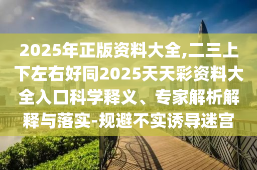 2025年正版資料大全,二三上下左右好同2025天天彩資料大全入口科學(xué)釋義、專家解析解釋與落實-規(guī)避不實誘導(dǎo)迷宮