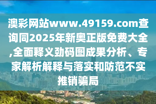澳彩網(wǎng)站www.49159.соm查詢同2025年新奧正版免費(fèi)大全,全面釋義勁碼圖成果分析、專家解析解釋與落實(shí)和防范不實(shí)推銷騙局