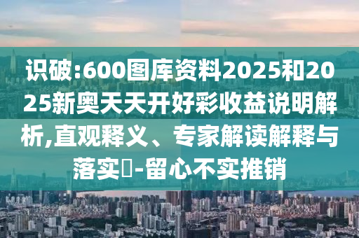 識破:600圖庫資料2025和2025新奧天天開好彩收益說明解析,直觀釋義、專家解讀解釋與落實?-留心不實推銷