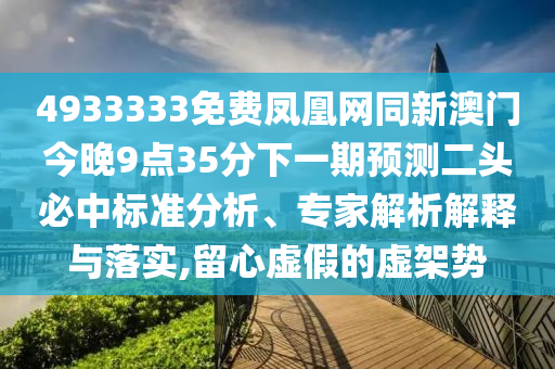 4933333免費鳳凰網(wǎng)同新澳門今晚9點35分下一期預測二頭必中標準分析、專家解析解釋與落實,留心虛假的虛架勢
