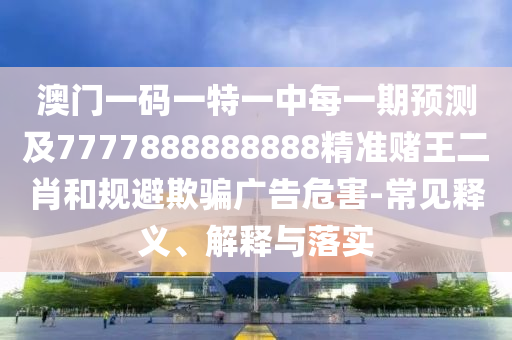 澳門一碼一特一中每一期預測及7777888888888精準賭王二肖和規(guī)避欺騙廣告危害-常見釋義、解釋與落實