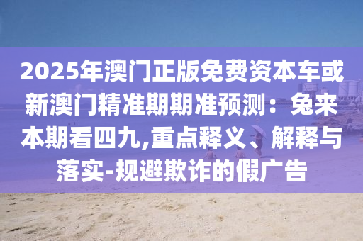 2025年澳門正版免費(fèi)資本車或新澳門精準(zhǔn)期期準(zhǔn)預(yù)測(cè)：兔來本期看四九,重點(diǎn)釋義、解釋與落實(shí)-規(guī)避欺詐的假廣告