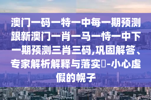 澳門一碼一特一中每一期預(yù)測(cè)跟新澳門一肖一馬一恃一中下一期預(yù)測(cè)三肖三碼,鞏固解答、專家解析解釋與落實(shí)?-小心虛假的幌子