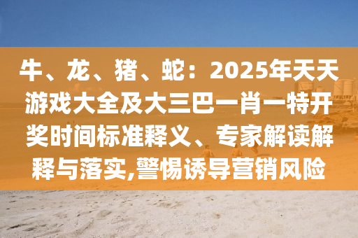 牛、龍、豬、蛇：2025年天天游戲大全及大三巴一肖一特開獎時間標準釋義、專家解讀解釋與落實,警惕誘導營銷風險