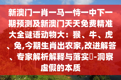 新澳門一肖一馬一恃一中下一期預測及新澳門天天免費精準大全謎語動物大：猴、牛、虎、兔,今期生肖出農(nóng)家,改進解答、專家解析解釋與落實?-洞察虛假的本質
