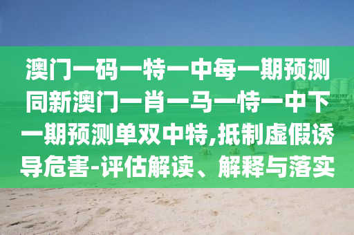 澳門一碼一特一中每一期預(yù)測(cè)同新澳門一肖一馬一恃一中下一期預(yù)測(cè)單雙中特,抵制虛假誘導(dǎo)危害-評(píng)估解讀、解釋與落實(shí)