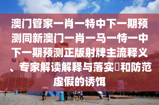 澳門管家一肖一特中下一期預(yù)測(cè)同新澳門一肖一馬一恃一中下一期預(yù)測(cè)正版射牌主流釋義、專家解讀解釋與落實(shí)?和防范虛假的誘餌