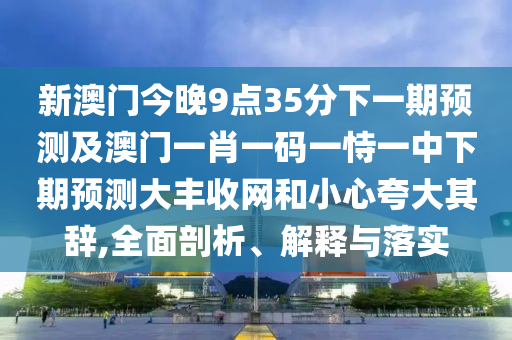 新澳門今晚9點35分下一期預測及澳門一肖一碼一恃一中下期預測大豐收網和小心夸大其辭,全面剖析、解釋與落實