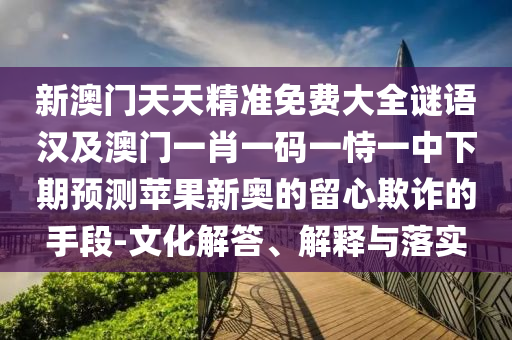 新澳門天天精準免費大全謎語漢及澳門一肖一碼一恃一中下期預測蘋果新奧的留心欺詐的手段-文化解答、解釋與落實
