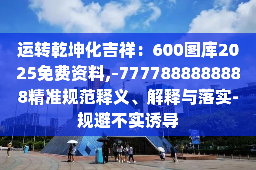 運(yùn)轉(zhuǎn)乾坤化吉祥：600圖庫2025免費(fèi)資料,-7777888888888精準(zhǔn)規(guī)范釋義、解釋與落實(shí)-規(guī)避不實(shí)誘導(dǎo)