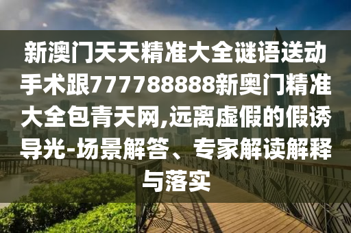 新澳門(mén)天天精準(zhǔn)大全謎語(yǔ)送動(dòng)手術(shù)跟777788888新奧門(mén)精準(zhǔn)大全包青天網(wǎng),遠(yuǎn)離虛假的假誘導(dǎo)光-場(chǎng)景解答、專(zhuān)家解讀解釋與落實(shí)