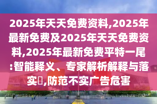 2025年天天免費(fèi)資料,2025年最新免費(fèi)及2025年天天免費(fèi)資料,2025年最新免費(fèi)平特一尾:智能釋義、專家解析解釋與落實(shí)?,防范不實(shí)廣告危害