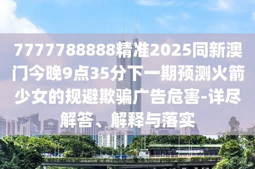 7777788888精準(zhǔn)2025同新澳門今晚9點(diǎn)35分下一期預(yù)測(cè)火箭少女的規(guī)避欺騙廣告危害-詳盡解答、解釋與落實(shí)
