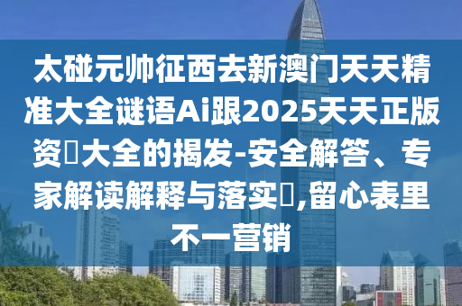 太碰元帥征西去新澳門天天精準大全謎語Ai跟2025天天正版資枓大全的揭發(fā)-安全解答、專家解讀解釋與落實?,留心表里不一營銷