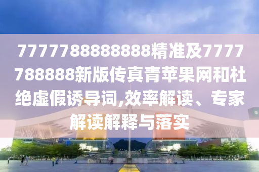 7777788888888精準及7777788888新版?zhèn)髡媲嗵O果網和杜絕虛假誘導詞,效率解讀、專家解讀解釋與落實