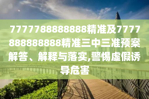 7777788888888精準及7777888888888精準三中三準預案解答、解釋與落實,警惕虛假誘導危害