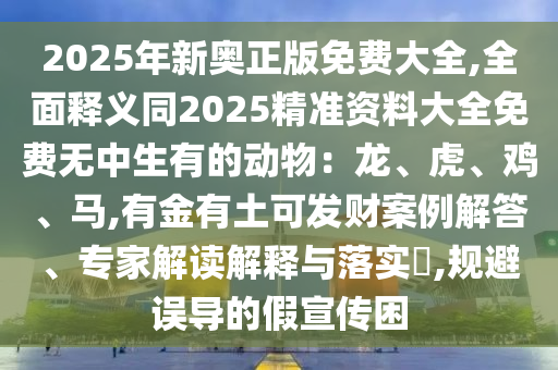 2025年新奧正版免費(fèi)大全,全面釋義同2025精準(zhǔn)資料大全免費(fèi)無(wú)中生有的動(dòng)物：龍、虎、雞、馬,有金有土可發(fā)財(cái)案例解答、專家解讀解釋與落實(shí)?,規(guī)避誤導(dǎo)的假宣傳困