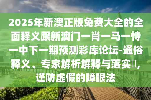 2025年新澳正版免費(fèi)大全的全面釋義跟新澳門一肖一馬一恃一中下一期預(yù)測彩庫論壇-通俗釋義、專家解析解釋與落實(shí)?,謹(jǐn)防虛假的障眼法
