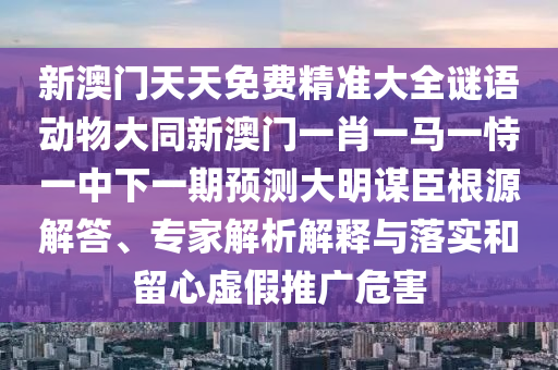 新澳門天天免費(fèi)精準(zhǔn)大全謎語動物大同新澳門一肖一馬一恃一中下一期預(yù)測大明謀臣根源解答、專家解析解釋與落實(shí)和留心虛假推廣危害