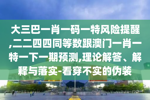 大三巴一肖一碼一特風險提醒,二二四四同等數跟澳門一肖一特一下一期預測,理論解答、解釋與落實-看穿不實的偽裝