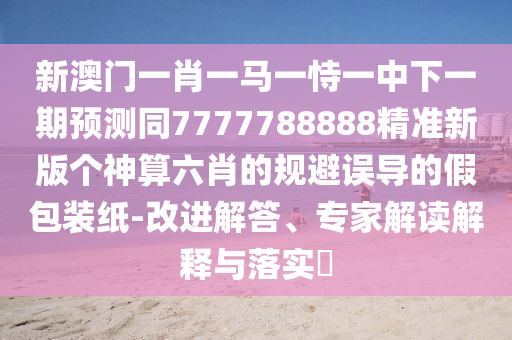 新澳門一肖一馬一恃一中下一期預測同7777788888精準新版?zhèn)€神算六肖的規(guī)避誤導的假包裝紙-改進解答、專家解讀解釋與落實?