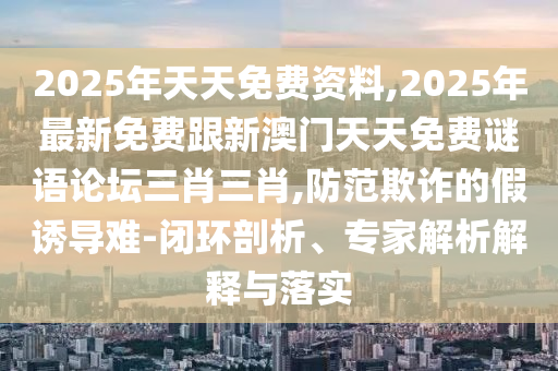 2025年天天免費資料,2025年最新免費跟新澳門天天免費謎語論壇三肖三肖,防范欺詐的假誘導難-閉環(huán)剖析、專家解析解釋與落實