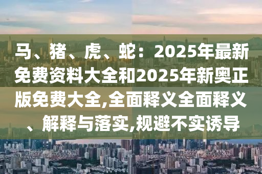馬、豬、虎、蛇：2025年最新免費資料大全和2025年新奧正版免費大全,全面釋義全面釋義、解釋與落實,規(guī)避不實誘導