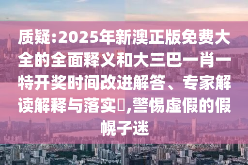 質疑:2025年新澳正版免費大全的全面釋義和大三巴一肖一特開獎時間改進解答、專家解讀解釋與落實?,警惕虛假的假幌子迷