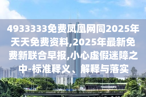 4933333免費鳳凰網(wǎng)同2025年天天免費資料,2025年最新免費新聯(lián)合早報,小心虛假迷障之中-標準釋義、解釋與落實