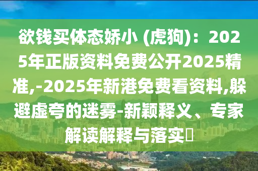 欲錢買體態(tài)嬌小 (虎狗)：2025年正版資料免費公開2025精準,-2025年新港免費看資料,躲避虛夸的迷霧-新穎釋義、專家解讀解釋與落實?